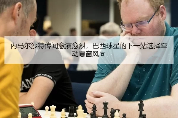 内马尔沙特传闻愈演愈烈，巴西球星的下一站选择牵动夏窗风向